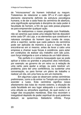 A Magia da Franco-Maçonaria


de "microcosmos" do homem individual ou maçom.
Trataremos de relacionar a cada Of∴e Ir∴com algum
elemento claramente definido da estrutura psicológica
humana, e de dar a cada frase da cerimônia de abertura,
uma significação apropriada à disciplina de cada poder é
faculdade do homem, a fim de que este possa preparar-
se para empreender qualquer ação.
       Se realizarmos o nosso propósito com finalidade,
não só veremos que existe uma relação fácil de descobrir
entre cada Of∴da Loja, e os elementos que constituem a
natureza complexa do homem (que consta de corpo,
alma e espírito), senão que cada palavra da cerimônia
pode ser aplicada de maneira a que o maçom há de
encontrar-se em si mesmo, antes de levar a cabo uma
empresa e chamar suas forças à existência, para estar
em condições de r   ealizar seu trabalho com são juízo,
com força inteligente e com a beleza de um hábil obreiro.
       Tão perfeito é o sistema bosquejado que se pode
aplicar a todos os grandes e pequenos atos individuais,
por exemplo: ao governo de um reino ou à redação de
uma carta; para ajudar a amigo, ou para resolver um
problema, para dar uma conferência, ou sustentar uma
conversação, ou para formar um plano de trabalho a
realizar um dia, em uma hora ou em um momento.
       Em algumas Lojas se observam certas cerimônias
preliminares, como a de entrar no Templo em procissão e
acender a luzes. Esta cerimônia significa nosso
afastamento das lutas do mundo externo, a situação de
cada faculdade em seu lugar adequado e a entrada de
uma atitude ou atmosfera espiritual, da qual exclui o ar
vulgar das ocupações mundanas. Elas nos recordam o
inesgotável depósito de poder espiritual do qual podemos
deduzir, se quisermos. Sabedoria infinita, Força


20
 