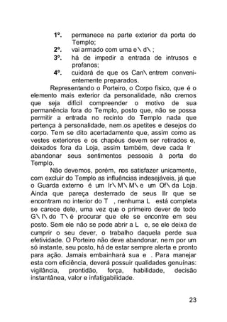 1º.    permanece na parte exterior da porta do
               Templo;
         2º.   vai armado com uma e∴d∴;
         3º.   há de impedir a entrada de intrusos e
               profanos;
         4º.   cuidará de que os Can∴entrem conveni-
               entemente preparados.
        Representando o Porteiro, o Corpo físico, que é o
elemento mais exterior da personalidade, não cremos
que seja difícil compreender o motivo de sua
permanência fora do Te mplo, posto que, não se possa
permitir a entrada no recinto do Templo nada que
pertença à personalidade, nem.os apetites e desejos do
corpo. Tem se dito acertadamente que, assim como as
vestes exteriores e os chapéus devem ser retirados e,
deixados fora da Loja, assim também, deve cada Ir∴
abandonar seus sentimentos pessoais à porta do
Templo.
        Não devemos, porém, nos satisfazer unicamente,
com excluir do Templo as influências indesejáveis, já que
o Guarda externo é um Ir∴M∴M∴e um Of∴da Loja.
Ainda que pareça desterrado de seus IIr∴que se
encontram no interior do T∴, nenhuma L∴está completa
se carece dele, uma vez que o primeiro dever de todo
G∴I∴do T∴é procurar que ele se encontre em seu
posto. Sem ele não se pode abrir a L∴e, se ele deixa de
cumprir o seu dever, o trabalho daquela perde sua
efetividade. O Porteiro não deve abandonar, ne m por um
só instante, seu posto, há de estar sempre alerta e pronto
para ação. Jamais embainhará sua e∴. Para manejar
esta com eficiência, deverá possuir qualidades genuínas:
vigilância,   prontidão,    força,    habilidade, decisão
instantânea, valor e infatigabilidade.


                                                       23
 