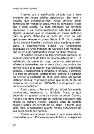 A Magia da Franco-Maçonaria


        Cremos que a significação de tudo isso é bem
evidente em nossa análise psicológica. Em todo o
trabalho que empreendermos, nosso primeiro dever
constituirá em vemos se possuímos as condições físicas
que a obra requer. As boas intenções, os elevados
propósitos e as nobres resoluções não têm utilidade
alguma, a menos que se possuam os meios materiais
para se poder efetivá-los. A pedra de toque da vida
aplicar-se-á sempre no plano físico. A M     ∴não consiste
tão só em alta filosofia e exaltada ética, senão que, além
disso, é essencialmente prática. Os fundamentos
espirituais do Amor fraternal, da Caridade e da Verdade,
hão de ter suas contrapartes físicas no plano material.
        O cuidado aplicado ao setor individual constitui um
aspecto importante do labor do Guarda externo do T∴. A
deficiência da saúde do corpo pode ser, não só uma
influência indesejável, como, além disso, que a obra das
demais faculdades percam sua efetividade. A debilidade
corporal, a negligência, a preguiça, a lentidão, a covardia
e a falta de destreza, podem tornar ineficaz a vigilância
ou diminuir a eficiência da obra. Bem disse um grande
Instrutor oriental: “o primeiro passo que se há de dar no
caminho que conduz ao NIRVANA é o de possuir uma
perfeita saúde física”.
        Assim, pois, o Porteiro (Corpo físico) fisicamente
considerado, representa a atividade física, a qual
depende em grande parte da saúde do corpo. Como o
Porteiro não deve intrometer-se, nem ser obstáculo, esta
função se cumpre melhor, quando goza de perfeita
saúde. O corpo, fiel servidor de seu dono - a Mente, atua
tanto mais perfeitamente quanto menos consciência de
sua existência te m o homem.
        Porém, ainda temos de levar a coisa mais adiante
e considera que o Porteiro representa todos os aspectos

24
 