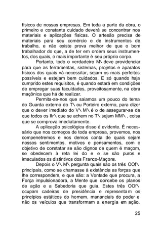 físicos de nossas empresas. Em toda a parte da obra, o
primeiro e constante cuidado deverá se concentrar nos
materiais e aplicações físicas. O artesão precisa de
materiais para seu comércio e de instrumentos de
trabalho, e não existe prova melhor de que o bom
trabalhador do que, a de ter em ordem seus instrumen-
tos, dos quais, o mais importante é seu próprio corpo.
        Portanto, todo o verdadeiro M∴deve providenciar
para que as ferramentas, sistemas, projetos e aparatos
físicos dos quais vá necessitar, sejam os mais perfeitos
possíveis e estejam bem cuidados. E só quando haja
cumprido estes requisitos, é quando estará em condições
de empregar suas faculdades, proveitosamente, na obra
maçônica que há de realizar.
        Permita-se-nos que saiamos um pouco do tema
do Guarda externo do T∴ou Porteiro externo, para dizer
que o dever imediato do V∴M∴é o de assegurar-se de
que todos os IIr∴que se achem no T∴sejam MM∴, coisa
que se comprova imediatamente.
        A aplicação psicológica disso é evidente. É neces-
sário que nos começos de toda empresa, provemos, nos
compenetremos e nos demos conta de quais sejam
nossos sentimentos, motivos e pensamentos, com o
objetivo de constatar se são dignos de quem é maçom,
se obedecem à reta lei do e∴e se são puros e
imaculados os distintivos dos Franco-Maçons.
        Depois o V∴M∴pergunta quais são os três OOf∴
principais, como se chamasse à existência as forças que
lhe correspondem, e que são: a Vontade que procura, a
Força impulsionadora, a Mente que concebe os planos
de ação e a Sabedoria que guia. Estes três OOf∴
ocupam cadeiras de presidência e representa m os
princípios estáticos do homem, mananciais do poder e
não os veículos que transformam a energia em ação.

                                                       25
 