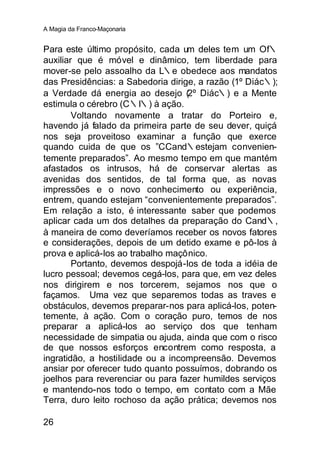 A Magia da Franco-Maçonaria


Para este último propósito, cada um deles tem um Of∴
auxiliar que é móvel e dinâmico, tem liberdade para
mover-se pelo assoalho da L∴e obedece aos mandatos
das Presidências: a Sabedoria dirige, a razão (1º Diác∴);
a Verdade dá energia ao desejo (2º Diác∴) e a Mente
estimula o cérebro (C∴I∴) à ação.
        Voltando novamente a tratar do Porteiro e,
havendo já falado da primeira parte de seu dever, quiçá
nos seja proveitoso examinar a função que exerce
quando cuida de que os ”CCand∴estejam convenien-
temente preparados”. Ao mesmo tempo em que mantém
afastados os intrusos, há de conservar alertas as
avenidas dos sentidos, de tal forma que, as novas
impressões e o novo conhecimento ou experiência,
entrem, quando estejam “convenientemente preparados”.
Em relação a isto, é interessante saber que podemos
aplicar cada um dos detalhes da preparação do Cand∴,
à maneira de como deveríamos receber os novos fatores
e considerações, depois de um detido exame e pô-los à
prova e aplicá-los ao trabalho maçônico.
        Portanto, devemos despojá-los de toda a idéia de
lucro pessoal; devemos cegá-los, para que, em vez deles
nos dirigirem e nos torcerem, sejamos nos que o
façamos. Uma vez que separemos todas as traves e
obstáculos, devemos preparar-nos para aplicá-los, poten-
temente, à ação. Com o coração puro, temos de nos
preparar a aplicá-los ao serviço dos que tenham
necessidade de simpatia ou ajuda, ainda que com o risco
de que nossos esforços encontrem como resposta, a
ingratidão, a hostilidade ou a incompreensão. Devemos
ansiar por oferecer tudo quanto possuímos, dobrando os
joelhos para reverenciar ou para fazer humildes serviços
e mantendo-nos todo o tempo, em contato com a Mãe
Terra, duro leito rochoso da ação prática; devemos nos

26
 