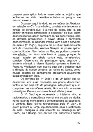 preparar para aplicar todo o nosso poder ao objetivo que
tenhamos em vista, desafiando todos os perigos, até
mesmo a morte.
       O passo seguinte dado na cerimônia de Abertura,
em relação ao C∴I∴ou cérebro, consiste em descrever a
função do cérebro que é a vida do corpo, isto é, em
admitir princípios conhecidos e dispensar os que sejam
desnecessários, assim como em dar as boas vindas, com
as devidas precauções, a novas idéias e flamantes
conhecimentos. O Cobridor Interno vem a ser o servente
da mente (2º Vig∴), segundo diz o Ritual; lição bastante
fácil de compreender, embora Sempre se possa aplicar
com facilidade. Nem todos os Maçons podem converter
seu cérebro em servo obediente à mente, porque, às
vezes, aquele se rebela contra esta, arrastando-a
consigo. Observe-se de passagem que, segundo o
sistema oriental, a Mente Superior governa o fluxo do
Prana ou Vitalidade, com que se quer dar a entender que
a direção da saúde corporal se radica na M   ente, como
muitas escolas do pensamento proclamam atualmente
quiçá errando e m algo.
       Os deveres do 1º Diác∴e do 2º Diác∴que se
descrevem em suas respostas um pouco desconcer-
tantes, e que seja dito de passagem, não parece que se
cumprem nas cerimônias atuais, têm um alto interesse
psicológico. Cremos conveniente estudá-las juntas.
       O 1º Diác∴que representa o intelecto ativo e
raciocinador, a consciência normal em estado de vigília,
há de levar as mensagens e comunicações da Sabedoria
à Vontade. Esta última representada pelo 1º Vig∴, é
quem procura a Força impulsionadora para a realização
da obra, energiza o seu servente ou mensageiro (2º
Diác∴) ou o Desejo, que, por sua vez, transmite a ordem


                                                     27
 