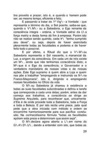 tira proveito e prazer, isto é, e quando o homem pode
ser, ao mesmo tempo, eficiente e feliz.
        E passando a tratar do 1º Vig∴- a Vontade - que
representa o término do dia, o Sol poente, saiba-se que,
quando o V∴M∴- ou a Sabedoria, o Ego reinante da
consciência íntegra - ordena, a Vontade extrai da L  ∴a
força motriz e desta forma dá fim à empresa. Porém isto
não se realiza senão quando, cada Ir∴ ”tenha cumprido
seu dever”, ou seja, depois de haver exercitado
plenamente todas as faculdades e poderes e de haver
feito todo o possível.
        E por último, o Ritual diz que o V∴M∴ou
Sabedoria representa o Sol nascente, o manancial da
Luz, a origem da consciência. Em cada um de nós existe
um M∴, ainda que não tenhamos consciência disto; o
M∴que é o Ego da consciência, o Governador e o
verdadeiro mandatário de nossas vidas e de nossas
ações. Este Ego supremo é quem abre a Loja e quem
nos põe a trabalhar "empregando e instruindo os IIr∴na
Franco-Maçonaria", isto é, dirigindo e empregando
nossas faculdades no Ofício da vida.
        O M∴ou Sabedoria já chamou à existência a
todas as suas faculdades subordinadas e definiu a tarefa
que corresponde a cada uma delas; porém, antes de dar
começo aos trabalhos, a consciência se dirige ao
Supremo Arquiteto, para reconhecer que, unicamente
d’Ele é de onde procede toda a Sabedoria, toda a Força
e toda a Beleza. E por isto recita uma prece, pela qual
pede que a obra iniciada com método e ordem se
encaminhe harmoniosamente para sua pacífica conclu-
são. Na conhecidíssima fórmula "todas as faculdades
apóiam esta prece e determinam que assim seja".
        O M∴declara agora aberta a L∴em nome do
G∴A∴D∴U∴, dando a entender com isto, que todas as

                                                     29
 