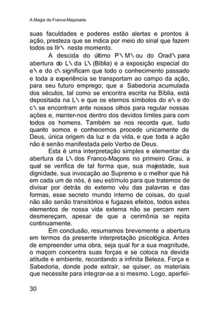 A Magia da Franco-Maçonaria


suas faculdades e poderes estão alertas e prontos à
ação, presteza que se indica por meio do sinal que fazem
todos os IIr∴ neste momento.
       A descida do último P∴M∴ou do Orad∴para
abertura do L∴da L∴(Bíblia) e a exposição especial do
e∴e do c∴significam que todo o conhecimento passado
e toda a experiência se transportam ao campo da ação,
para seu futuro emprego; que a Sabedoria acumulada
dos séculos, tal como se encontra escrita na Bíblia, está
depositada na L∴e que os eternos símbolos do e∴e do
c∴se encontram ante nossos olhos para regular nossas
ações e, manter-nos dentro dos devidos limites para com
todos os homens. Também se nos recorda que, tudo
quanto somos e conhecemos procede unicamente de
Deus, única origem da luz e da vida, e que toda a ação
não é senão manifestada pelo Verbo de Deus.
       Esta é uma interpretação simples e elementar da
abertura da L∴dos Franco-Maçons no primeiro Grau, a
qual se verifica de tal forma que, sua majestade, sua
dignidade, sua invocação ao Supremo e o melhor que há
em cada um de nós, é seu estímulo para que tratemos de
divisar por detrás do externo véu das palavras e das
formas, esse secreto mundo interno de coisas, do qual
não são senão transitórios e fugazes efeitos, todos estes
elementos de nossa vida externa não se percam nem
desmereçam, apesar de que a cerimônia se repita
continuamente.
       Em conclusão, resumamos brevemente a abertura
em termos da presente interpretação psicológica. Antes
de empreender uma obra, seja qual for a sua magnitude,
o maçom concentra suas forças e se coloca na devida
atitude e ambiente, recordando a infinita Beleza, Força e
Sabedoria, donde pode extrair, se quiser, os materiais
que necessite para integrar-se a si mesmo. Logo, aperfei-

30
 