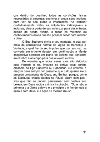 çoa dentro do possível, todas as condições físicas
necessárias à empresa; examina e prova seus motivos
para ver se são puros e imaculados. Ao eliminar
cuidadosamente todas as influências indesejáveis e
indignas, abre a porta de sua natureza para dar entrada,
depois de detido exame, a todos os materiais ou
conhecimentos novos que lhe possam servir para realizar
a obra.
       O Ego Supremo emite o seu mandato, o qual por
meio da consciência normal de vigília se transmite à
Vontade, a qual lhe dá seu impulso que, por sua vez, se
converte em urgente desejo; em continuação a Mente
imaginativa concebe um plano de Beleza que translada
ao cérebro e ao corpo para que o levem a cabo.
       De maneira que todos esses atos são dirigidos
pela Vontade e seu impulso se deriva dela; porém,
emanam do Ego Supremo ou Sabedoria. No entanto, o
maçom deve sempre ter presente que tudo quanto ele e
procede unicamente de Deus, seu Senhor, porque, como
as Escrituras cristãs citadas no Ritual, dizem com pala-
vras que não se podem parafrasear sem destruir sua
beleza, em Deus radica a única inspiração. "Suas são a
primeira e a última palavra e o princípio e o fim de toda a
ação é com Deus, é a ação do mesmo Deus".




                                                        31
 