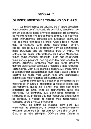 Capítulo 3º

OS INSTRUMENTOS DE TRABALHO DO 1° GRAU

        Os Instrumentos de trabalho do 1° Grau ao serem
apresentados ao Ir∴acabado de se iniciar, constituem-se
em um dos mais belos e vívidos episódios da cerimônia,
ao mesmo tempo em que as frases com que se descreve
estes instrumentos, tomadas das Sagradas Escrituras,
são das mais formosas do Ritual. Quase todo o mundo
está familiarizado com estes instrumentos, porém,
poucos são os que as associaram com as significações
mais profundas que as indicadas pelo 2º Vig∴. No
entanto, em nossa interpretação da Franco-Maçonaria,
temos como especial propósito, o de nos aprofundar,
tanto quanto possível, nos significados mais ocultos de
nossos símbolos, propósito esse que torna possível
darmos significação espiritual a objetos e atos tornados
costumeiros. Com este exercício imaginativo chegaremos
a compreender gradualmente, que toda a ação e todo o
objetivo de nossa vida vulgar, têm uma significação
espiritual ao mesmo tempo em que material.
        Quando começamos a estudar os instrumentos de
trabalho do 1º Grau e meditamos a respeito deles, nos
apercebemos, quase de relance, que eles nos foram
escolhidos ao azar, entre os instrumentos úteis aos
pedreiros. Ao contrario, sua significação filosófica e
simbólica é tão profunda que nos transporta diretamente
ao coração, o núcleo de nossos mais fundamentais
conceitos sobre a vida.e o trabalho.
        Antes de entrar na matéria, bom será que
anotemos de passagem, a evidente correspondência
existente entre os três Instrumentos de trabalho do 1°
Grau e os três principais OOf∴da Loja. Assim, a

                                                     33
 