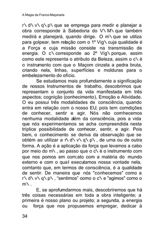 A Magia da Franco-Maçonaria


r∴d∴v∴q∴p∴que se emprega para medir e planejar a
obra corresponde à Sabedoria do V∴M∴que também
medirá e planejará, quando dirige. O m∴que se utiliza
para golpear, tem relação com o 1º Vig∴cuja qualidade é
a Força e cuja missão consiste na transmissão de
energia. O c∴corresponde ao 2º Vig∴porque, assim
como este representa o atributo da Beleza, assim o c∴é
o instrumento com que o Maçom cinzela a pedra bruta,
criando nela, linhas, superfícies e molduras para o
embelezamento do ofício.
        Se estudamos mais profumdamente a significação
de nossos Instrumentos de trabalho, descobrimos que
representam o conjunto da vida manifestada em três
aspectos; cognição (conhecimento), Emoção e Atividade.
O eu possui três modalidades de consciência, quando
entra em relação com o nosso EU; pois tem comdições
de conhecer, sentir e agir. Nós não comhecemos
nenhuma modalidade além da consciência, pois a vida
que nós experimentamos se acha compreendida nesta
tríplice possibilidade de conhecer, sentir, e agir. Pois
bem, o conhecimento se deriva da observação que se
obtém ao utilizar a r∴d∴v∴q∴p∴, de uma ou de outra
forma. A ação é a aplicação da força que levamos a cabo
por meio do m∴, ao passo que o c∴é o instrumento com
que nos pomos em com;ato com a matéria do mundo
externo e com o qua l executamos nossa vontade nela,
comtanto que, em termos de consciência, é a qualidade
de sentir. De maneira que nós "conhecemos" como a
r∴d∴v∴q∴p∴, “sentimos” como o c∴e "agimos" como o
m∴.
        E, se aprofumdarmos mais, descobriremos que há
três coisas necessárias em toda a obra inteligente; a
primeira é nosso plano ou projeto; a segunda, a energia
ou força que nos propusemos empregar, dedicar à

34
 