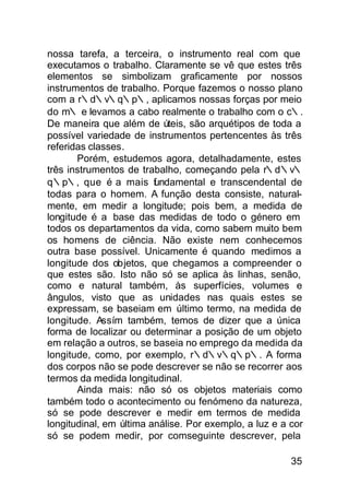 nossa tarefa, a terceira, o instrumento real com que
executamos o trabalho. Claramente se vê que estes três
elementos se simbolizam graficamente por nossos
instrumentos de trabalho. Porque fazemos o nosso plano
com a r∴d∴v∴q∴p∴, aplicamos nossas forças por meio
do m∴ e levamos a cabo realmente o trabalho com o c∴.
De maneira que além de úteis, são arquétipos de toda a
possível variedade de instrumentos pertencentes às três
referidas classes.
       Porém, estudemos agora, detalhadamente, estes
três instrumentos de trabalho, começando pela r∴d∴v∴
q∴p∴, que é a mais f ndamental e transcendental de
                         u
todas para o homem. A função desta consiste, natural-
mente, em medir a longitude; pois bem, a medida de
longitude é a base das medidas de todo o género em
todos os departamentos da vida, como sabem muito bem
os homens de ciência. Não existe nem conhecemos
outra base possível. Unicamente é quando medimos a
longitude dos objetos, que chegamos a compreender o
que estes são. Isto não só se aplica às linhas, senão,
como e natural também, às superfícies, volumes e
ângulos, visto que as unidades nas quais estes se
expressam, se baseiam em último termo, na medida de
longitude. Assím também, temos de dizer que a única
forma de localizar ou determinar a posição de um objeto
em relação a outros, se baseia no emprego da medida da
longitude, como, por exemplo, r∴d∴v∴q∴p∴. A forma
dos corpos não se pode descrever se não se recorrer aos
termos da medida longitudinal.
       Ainda mais: não só os objetos materiais como
também todo o acontecimento ou fenómeno da natureza,
só se pode descrever e medir em termos de medida
longitudinal, em última análise. Por exemplo, a luz e a cor
só se podem medir, por comseguinte descrever, pela

                                                        35
 