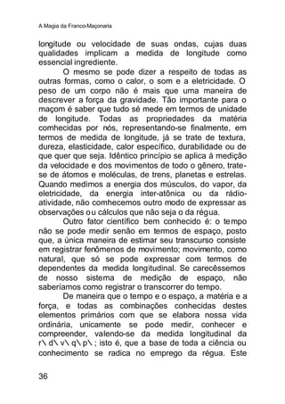 A Magia da Franco-Maçonaria


longitude ou velocidade de suas ondas, cujas duas
qualidades implicam a medida de longitude como
essencial ingrediente.
        O mesmo se pode dizer a respeito de todas as
outras formas, como o calor, o som e a eletricidade. O
peso de um corpo não é mais que uma maneira de
descrever a força da gravidade. Tão importante para o
maçom é saber que tudo sé mede em termos de unidade
de longitude. Todas as propriedades da matéria
comhecidas por nós, representando-se finalmente, em
termos de medida de longitude, já se trate de textura,
dureza, elasticidade, calor específico, durabilidade ou de
que quer que seja. Idêntico princípio se aplica à medição
da velocidade e dos movimentos de todo o gênero, trate-
se de átomos e moléculas, de trens, planetas e estrelas.
Quando medimos a energia dos músculos, do vapor, da
eletricidade, da energia inter-atônica ou da rádio-
atividade, não comhecemos outro modo de expressar as
observações o u cálculos que não seja o da régua.
        Outro fator científico bem conhecido é: o tempo
não se pode medir senão em termos de espaço, posto
que, a única maneira de estimar seu transcurso consiste
em registrar fenômenos de movimento; movimento, como
natural, que só se pode expressar com termos de
dependentes da medida longitudinal. Se carecêssemos
de nosso sistema de medição de espaço, não
saberíamos como registrar o transcorrer do tempo.
        De maneira que o tempo e o espaço, a matéria e a
força, e todas as combinações conhecidas destes
elementos primários com que se elabora nossa vida
ordinária, unicamente se pode medir, conhecer e
compreender, valendo-se da medida longitudinal da
r∴d∴v∴q∴p∴; isto é, que a base de toda a ciência ou
conhecimento se radica no emprego da régua. Este

36
 