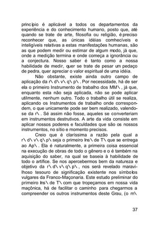princ ípio é aplicável a todos os departamentos da
experiência e do conhecimento humano, posto que, até
quando se trate de arte, filosofia ou religião, é preciso
reconhecer que, as únicas idéias comhecíveis e
inteligíveis relativas a estas manifestações humanas, são
as que podem medir ou estimar de algum modo, já que,
onde a medição termina e onde começa a ignorância ou
a conjectura. Nosso saber é tanto como a nossa
habilidade de medir, quer se trate de pesar um pedaço
de pedra, quer apreciar o valor espiritual de uma idéia.
        Não obstante, existe ainda outro campo de
aplicação da r∴d∴v∴q∴p∴. Por necessidade, há de ser
ela o primeiro Instrumento de trabalho dos MM∴, já que,
enquanto esta não seja aplicada, não se pode aplicar
utiImente, nenhum outro. Todo o trabalho útil se realiza,
aplicando os Instrumentos de trabalho onde correspon-
dem, o que unicamente pode ser bem realizado, valendo-
se da r∴. Sé assim não fosse, aqueles se converteriam
em instrumentos destrutivos. A arte da vida consiste em
aplicar nossos poderes e faculdades que são os nossos
instrumentos, no sítio e momento precisos.
        Creio que é claríssima a razão pela qual a
r∴d∴v∴q∴p∴seja o primeiro Ins∴de T∴que se entrega
ao Ap∴. Ela é naturalmente, a primeira coisa essencial
na execução de obras de todo o gênero e o é também na
aquisição do saber, na qual se baseia à habilidade de
todo o artífice. Se nos apercebermos bem da natureza e
objetivo da r∴d∴v∴q∴p∴, nos será revelado maravi-
lhoso tesouro de significação existente nos símboIos
vulgares da Franco-Maçonaria. Este estudo preliminar do
primeiro Ins∴de T∴com que tropeçamos em nossa vida
maçônica, há de facilitar o caminho para chegarmos a
compreender os outros instrumentos deste Grau, (o m∴


                                                      37
 