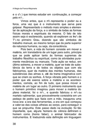 A Magia da Franco-Maçonaria


e o c∴) que iremos estudar em continuação, a começar
pelo m∴.
       Vimos antes, que o m∴representa o poder ou a
forca, uma vez que é o instrumento que serve para
golpear. Representado o método mais simples e elemen-
tar de aplicação da força, e o símbolo de todas as formas
físicas morais e espirituais da mesma. O fato de isto
assim seja é esclarecido, quando sé exploram os Ins∴de
T∴no primeiro Grau, dizendo que são símbolos de
trabalho manual, ao mesmo tempo que da parte superior
da natureza humana, ou seja, da consciência.
       Pois bem, a vida do homem consiste em mover a
matéria, em transladá-la de um lugar para outro, princípio
que se pode aplicar tanto às formas supremas de
trabalho filosófico ou espiritual, como às atividades pura-
mente mecânicas ou manuais. Toda ação se reduz, em
último extremo, a mover a matéria, quer se trate de subs-
tância da terra e de todos os objetos que com ela
fabricamos, quer da matéria das mentes humanas, das
substâncias das almas e, até da trama imaginativa com
que se criam os sonhos. A força vibrada pelo homem e o
poder que ele exerce sobre a matéria e os aconteci-
mentos, comsta, ao fim de tudo, que possa mover a
matéria de um lugar ao outro. O primeiro instrumento que
o homem primitivo imaginou para mover a matéria do
plano material, foi o m∴, e quando fabricou o m∴ou
martelo rudimentar, que provavelmente consistiria em um
pedaço de pedra que fazia com a mão, inaugurou uma
nova era: a era das ferramentas, a era em que começou
a valer-se das coisas aIheias ao oorpo, para conseguir o
que se propunha. Este passo dado na evolução foi tão
importante, que, alg uns homens da ciência definiram o
homem como (homo faber), o animal fabricador de
instrumentos. E traduzindo esta definição em linguagem

38
 