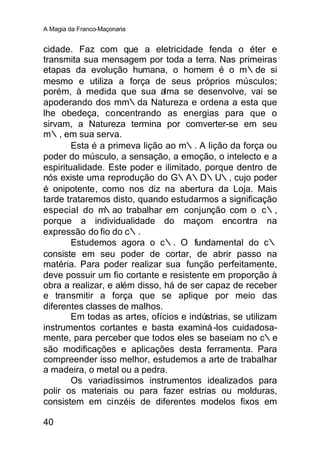 A Magia da Franco-Maçonaria


cidade. Faz com que a eletricidade fenda o éter e
transmita sua mensagem por toda a terra. Nas primeiras
etapas da evolução humana, o homem é o m∴de si
mesmo e utiliza a força de seus próprios músculos;
porém, à medida que sua alma se desenvolve, vai se
apoderando dos mm∴da Natureza e ordena a esta que
lhe obedeça, concentrando as energias para que o
sirvam, a Natureza termina por comverter-se em seu
m∴, em sua serva.
        Esta é a primeva lição ao m∴. A lição da força ou
poder do músculo, a sensação, a emoção, o intelecto e a
espiritualidade. Este poder e ilimitado, porque dentro de
nós existe uma reprodução do G∴A∴D∴U∴, cujo poder
é onipotente, como nos diz na abertura da Loja. Mais
tarde trataremos disto, quando estudarmos a significação
especial do m   ∴ao trabalhar em conjunção com o c∴,
porque a individualidade do maçom encontra na
expressão do fio do c∴.
        Estudemos agora o c∴. O fundamental do c∴
consiste em seu poder de cortar, de abrir passo na
matéria. Para poder realizar sua função perfeitamente,
deve possuir um fio cortante e resistente em proporção à
obra a realizar, e além disso, há de ser capaz de receber
e transmitir a força que se aplique por meio das
diferentes classes de malhos.
        Em todas as artes, ofícios e indústrias, se utilizam
instrumentos cortantes e basta examiná -los cuidadosa-
mente, para perceber que todos eles se baseiam no c∴e
são modificações e aplicações desta ferramenta. Para
compreender isso melhor, estudemos a arte de trabalhar
a madeira, o metal ou a pedra.
        Os variadíssimos instrumentos idealizados para
polir os materiais ou para fazer estrias ou molduras,
consistem em cinzéis de diferentes modelos fixos em

40
 