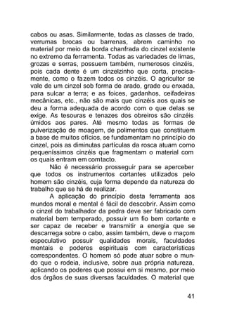 cabos ou asas. Similarmente, todas as classes de trado,
verrumas brocas ou barrenas, abrem caminho no
material por meio da borda chanfrada do cinzel existente
no extremo da ferramenta. Todas as variedades de limas,
grozas e serras, possuem também, numerosos cinzéis,
pois cada dente é um cinzelzinho que corta, precisa-
mente, como o fa zem todos os cinzéis. O agricultor se
vale de um cinzel sob forma de arado, grade ou enxada,
para sulcar a terra; e as foices, gadanhos, ceifadeiras
mecânicas, etc., não são mais que cinzéis aos quais se
deu a forma adequada de acordo com o que delas se
exige. As tesouras e tenazes dos obreiros são cinzéis
úmidos aos pares. Até mesmo todas as formas de
pulverização de moagem, de polimentos que constituem
a base de muitos ofícios, se fundamentam no princípio do
cinzel, pois as diminutas partículas da rosca atuam como
pequeníssimos cinzéis que fragmentam o material com
os quais entram em comtacto.
        Não é necessário prosseguir para se aperceber
que todos os instrumentos cortantes utilizados pelo
homem são cinzéis, cuja forma depende da natureza do
trabalho que se há de realizar.
        A aplicação do princípio desta ferramenta aos
mundos moral e mental é fácil de descobrir. Assim como
o cinzel do trabalhador da pedra deve ser fabricado com
material bem temperado, possuir um fio bem cortante e
ser capaz de receber e transmitir a energia que se
descarrega sobre o cabo, assim também, deve o maçom
especulativo possuir qualidades morais, faculdades
mentais e poderes espirituais com características
correspondentes. O homem só pode atuar sobre o mun-
do que o rodeia, inclusive, sobre aua própria natureza,
aplicando os poderes que possui em si mesmo, por meio
dos órgãos de suas diversas faculdades. O material que

                                                     41
 