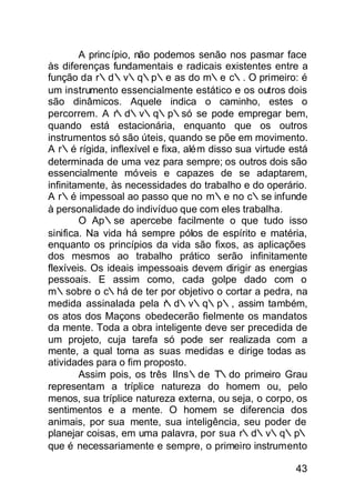 A princ ípio, não podemos senão nos pasmar face
às diferenças fundamentais e radicais existentes entre a
função da r∴d∴v∴q∴p∴e as do m∴e c∴. O primeiro: é
um instrumento essencialmente estático e os outros dois
são dinâmicos. Aquele indica o caminho, estes o
percorrem. A r∴d∴v∴q∴p∴só se pode empregar bem,
quando está estacionária, enquanto que os outros
instrumentos só são úteis, quando se põe em movimento.
A r∴é rígida, inflexível e fixa, além disso sua virtude está
determinada de uma vez para sempre; os outros dois são
essencialmente móveis e capazes de se adaptarem,
infinitamente, às necessidades do trabalho e do operário.
A r∴é impessoal ao passo que no m∴e no c∴se infunde
à personalidade do indivíduo que com eles trabalha.
        O Ap∴se apercebe facilmente o que tudo isso
sinifica. Na vida há sempre pólos de espírito e matéria,
enquanto os princípios da vida são fixos, as aplicações
dos mesmos ao trabalho prático serão infinitamente
flexíveis. Os ideais impessoais devem dirigir as energias
pessoais. E assim como, cada golpe dado com o
m∴sobre o c∴há de ter por objetivo o cortar a pedra, na
                            ∴
medida assinalada pela r d∴v∴q∴p∴, assim também,
os atos dos Maçons obedecerão fielmente os mandatos
da mente. Toda a obra inteligente deve ser precedida de
um projeto, cuja tarefa só pode ser realizada com a
mente, a qual toma as suas medidas e dirige todas as
atividades para o fim proposto.
        Assim pois, os três IIns∴de T∴do primeiro Grau
representam a tríplice natureza do homem ou, pelo
menos, sua tríplice natureza externa, ou seja, o corpo, os
sentimentos e a mente. O homem se diferencia dos
animais, por sua mente, sua inteligência, seu poder de
planejar coisas, em uma palavra, por sua r∴d∴v∴q∴p∴
que é necessariamente e sempre, o primeiro instrumento

                                                         43
 