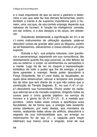 A Magia da Franco-Maçonaria


e o mais importante de que se serve o pedreiro e deter-
mina o uso que este faz das demais ferramentas; assim
também a mente é de suprema importância para o ho-
mem, uma vez que, de seu correto enprego depende sua
natureza de ho mem. A função da inteligência consiste
em dar ordens, e a dos desejos e do corpo, em obede-
cer.
        Estudando detidamente a significação do m∴e do
c∴como instrumentos de utilização ajustada, pode-se
descobrir coisas de grande valor para os Maçons; porém
se tal fizéssemos, elevaríamos o nosso estudo a um grau
superior.
        Estude o Ap∴ sua própria natureza, com paciên-
cia e perseverança, separando em sua consciência, tão
distintamente quanto lhe seja possível, os três fafores de
seu eu externo: o corpo, os sentimentos ou sensações e
a mente. Logo há de ver no maçom a representação
simbólica de todo o poder que lhe dá energia, a qual
deve aprender a manejar. Neste poder descobrirá a
Força Onipotente. No c∴verá todas as faculdades, as
quais deve desenvolver, educar e temperar aos propósi-
tos da obra que tem diante de si que não outros que a
construção do Templo Sagrado. É, na sua r∴d∴v∴q∴
p∴descobrirá sua humanidade, Divino poder da razão
que adornar-se-á da morada corpórea, dirigindo todas as
coisas para o único grande objetivo: ao serviço do
homem e à gloria do G     ∴A∴D∴U∴. E, a medida que
pondere sobre todas estas coisas e aperfeiçoe suas
faculdades, de tal forma que, a energia nele existente
possa obedecer, por meio destas, aos mandatos da
mente, realizando belas obras de artifício, descobrirá o
segredo de sua individualidade que, ao emergir no
mesmíssimo fio de seu c∴, o capacite para traçar
(delinear) sua marca única e singular, sinal de sua

44
 