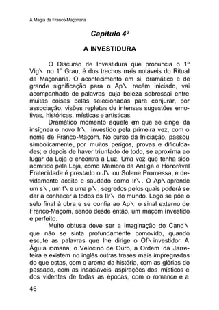 A Magia da Franco-Maçonaria


                              Capítulo 4º

                         A INVESTIDURA

        O Discurso de Investidura que pronuncia o 1º
Vig∴ no 1° Grau, é dos trechos mais notáveis do Ritual
da Maçonaria. O acontecimento em si, dramático e de
grande significação para o Ap∴ recém iniciado, vai
acompanhado de palavras cuja beleza sobressai entre
muitas coisas belas selecionadas para conjurar, por
associação, visões repletas de intensas sugestões emo-
tivas, históricas, místicas e artísticas.
        Dramático momento aquele em que se cinge da
insígnea o novo Ir∴, investido pela primeira vez, com o
nome de Franco-Maçom. No curso da Iniciação, passou
simbolicamente , por muitos perigos, provas e dificulda-
des; e depois de haver triunfado de todo, se aproxima ao
lugar da Loja e encontra a Luz. Uma vez que tenha sido
admitido pela Loja, como Membro da Antiga e Honorável
Fratenidade é prestado o J∴ ou Solene Promessa, e de-
vidamente aceito e saudado como Ir∴. O Ap∴aprende
um s∴, um t∴e uma p∴, segredos pelos quais poderá se
dar a conhecer a todos os IIr∴ do mundo. Logo se põe o
selo final à obra e se confia ao Ap∴ o sinal externo de
Franco-Maçom, sendo desde então, um maçom investido
e perfeito.
        Muito obtusa deve ser a imaginação do Cand∴
que não se sinta profundamente comovido, quando
escute as palavras que lhe dirige o Of∴investidor. A
Águia romana, o Velocino de Ouro, a Ordem da Jarre-
teira e existem no inglês outras frases mais impregnadas
do que estas, com o aroma da história, com as glórias do
passado, com as insaciáveis aspirações dos místicos e
dos videntes de todas as épocas, com o romance e a
46
 