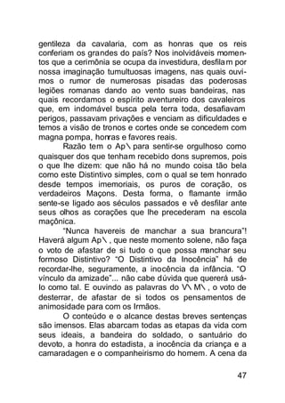 gentileza da cavalaria, com as honras que os reis
conferiam os grandes do país? Nos inolvidáveis momen-
tos que a cerimônia se ocupa da investidura, desfila m por
nossa imaginação tumultuosas imagens, nas quais ouvi-
mos o rumor de numerosas pisadas das poderosas
legiões romanas dando ao vento suas bandeiras, nas
quais recordamos o espírito aventureiro dos cavaleiros
que, em indomável busca pela terra toda, desafiavam
perigos, passavam privações e venciam as dificuldades e
temos a visão de tronos e cortes onde se concedem com
magna pompa, honras e favores reais.
       Razão tem o Ap∴para sentir-se orgulhoso como
quaisquer dos que tenham recebido dons supremos, pois
o que lhe dizem: que não há no mundo coisa tão bela
como este Distintivo simples, com o qual se tem honrado
desde tempos imemoriais, os puros de coração, os
verdadeiros Maçons. Desta forma, o flamante irmão
sente-se ligado aos séculos passados e vê desfilar ante
seus olhos as corações que lhe precederam na escola
maçônica.
       “Nunca havereis de manchar a sua brancura”!
Haverá algum Ap∴, que neste momento solene, não faça
o voto de afastar de si tudo o que possa m    anchar seu
formoso Distintivo? “O Distintivo da Inocência” há de
recordar-lhe, seguramente, a inocência da infância. “O
vínculo da amizade”... não cabe dúvida que quererá usá-
Io como tal. E ouvindo as palavras do V∴M∴, o voto de
desterrar, de afastar de si todos os pensamentos de
animosidade para com os Irmãos.
       O conteúdo e o alcance destas breves sentenças
são imensos. Elas abarcam todas as etapas da vida com
seus ideais, a bandeira do soldado, o santuário do
devoto, a honra do estadista, a inocência da criança e a
camaradagen e o companheirismo do homem. A cena da

                                                       47
 