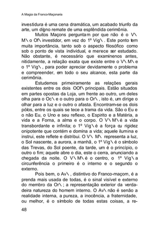A Magia da Franco-Maçonaria


investidura é uma cena dramática, um acabado triunfo da
arte, um dígno remate de uma esplêndida cerimônia.
        Muitos Maçons pergunta m por que não é o V∴
M∴o Of∴investidor, em vez do 1º Vig∴. Este ponto tem
muita importância, tanto sob o aspecto filosófico como
sob o ponto de vista individual, e merece ser estudado.
Não obstante, é necessário que examinenos antes,
nitidamente, a relação exata que existe entre o V∴M∴e
o 1º Vig∴, para poder apreciar devidamente o problema
e compreender, em todo o seu alcance, esta parte da
cerimônia.
        Estudemos primeiramente as relações gerais
existentes entre os dois OOf∴principais. Estão situados
em partes opostas da Loja, um frente ao outro, um deles
olha para o Oc∴e o outro para o Or∴, isto é, um dirige o
olhar para a luz e o outro o afasta. Encontram-se os dois
pólos, entre os quais se tece a trama da vida. São o Eu e
o não Eu, o Uno e seu reflexo, o Espirito e a Matéria, a
vida e a Forna, a alma e o corpo. O V∴M∴é a vida
transbordante e infinita; o 1º Vig∴é a força ou rigidez
onipotente que contém e domina a vida; aquele ilumina e
instrui, este reflete e distribui. O V∴ M∴ representa a luz,
o Sol nascente, a aurora, a manhã, o 1º Vig∴é o símbolo
das Trevas, do Sol poente, da tarde, um é o princípio, o
outro o fim; aquele abre o dia, este o cerra, anunciando a
chegada da noite. O V∴M∴é o centro, o 1º Vig∴a
circunferência o primeiro é o interno e o segundo o
externo.
        Pois bem, o Av∴, distintivo do Franco-maçom, é a
prenda mais usada de todas, é o sinal visível e externo
do membro da Or∴; a representação exterior da verda-
deira natureza do homem interno. O Av∴não é senão a
realidade interna, a pureza, a inocência, a fraternidade,
ou melhor, é o símbolo de todas estas coisas, a re-
48
 