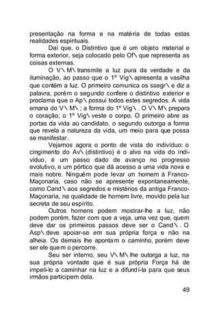 presentação na forma e na maté ria de todas estas
realidades espirituais.
       Daí que, o Distintivo que é um objeto material e
forma exterior, seja colocado pelo Of∴que representa as
coisas externas.
       O V∴M∴transmite a luz pura da verdade e da
iluminação, ao passo que o 1º Vig∴apresenta a vasilha
que contém a luz. O primeiro comunica os ssegr∴e diz a
palavra, porém o segundo confere o distintivo exterior e
proclama que o Ap∴possui todos estes segredos. A vida
emana do V∴M∴; a forma do 1º Vig∴. O V∴M∴prepara
o coração; o 1º Vig∴veste o corpo. O primeiro abre as
portas da vida ao candidato, o segundo outorga a forma
que revela a natureza da vida, um meio para que possa
se manifestar.
       Vejamos agora o ponto de vista do indivíduo: o
cingimento do Av∴(distintivo) é o alvo na vida do indi-
víduo, é um passo dado de avanço no progresso
evolutivo, e um pórtico que dá acesso a uma vida nova e
mais nobre. Ninguém pode levar u homem à Franco-
                                    m
Maçonaria, caso não se apresente expontaneamente,
como Cand∴aos segredos e mistérios da antiga Franco-
Maçonaria, na qualidade de homem livre, movido pela luz
secreta de seu espírito.
       Outros homens podem mostrar-lhe a luz, não
podem porém, fazer com que a veja, uma vez que, quem
deve dar os primeiros passos deve ser o Cand∴. O
Asp∴deve apoiar-se em sua própria força e não na
alheia. Os demais lhe aponta m o caminho, porém deve
ser ele que m o percorre.
       Seu ser interno, seu V∴M∴lhe outorga a luz, na
sua própria vontade que é sua própria Força há de
impelí-lo a caminhar na luz e a difundí-la para que seus
irmãos participem dela.

                                                     49
 