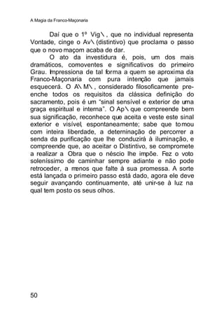 A Magia da Franco-Maçonaria


       Daí que o 1º Vig∴, que no individual representa
Vontade, cinge o Av∴(distintivo) que proclama o passo
que o novo maçom acaba de dar.
       O ato da investidura é, pois, um dos mais
dramáticos, comoventes e significativos do primeiro
Grau. Impressiona de tal forma a quem se aproxima da
Franco-Maçonaria com pura intenção que jamais
esquecerá. O A∴M∴, considerado filosoficamente pre-
enche todos os requisitos da clássica definição do
sacramento, pois é um “sinal sensível e exterior de uma
graça espiritual e interna”. O Ap∴que compreende bem
sua significação, reconhece que aceita e veste este sinal
exterior e visível, espontaneamente; sabe que to mou
com inteira liberdade, a deterninação de percorrer a
senda da purificação que lhe conduzirá à iluminação, e
compreende que, ao aceitar o Distintivo, se compromete
a realizar a Obra que o néscio lhe impõe. Fez o voto
soleníssimo de caminhar sempre adiante e não pode
retroceder, a m  enos que falte à sua promessa. A sorte
está lançada o primeiro passo está dado, agora ele deve
seguir avançando continuamente, até unir-se à luz na
qual tem posto os seus olhos.




50
 