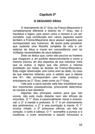 Capítulo 5º

                 O SEGUNDO GRAU

       O chamamento do 2° Grau da Franco-Maçonaria é
completamente diferente e distinto do 1º Grau. Isto é
inevitável e lógico, pois assim como o homem é um ser
completo, cuja constituição tem vários aspectos assim
também a Franco-Maçonaria deve possuir aspectos que
correspondam aos humanos. Só assim pode proclanar
que sustenta uma filosofia completa da vida e um
sistema de ética e moral em concordância com as
múltiplas necessidades de seus adeptos.
       Disto se deduz que, como são poucos os homens
que chegaram a um perfeito desenvolvimento e como a
maioria educou um dos aspectos de sua natureza mais
que os outros, é lógico que não sinta m a mesma
predileção por todas as facetas da Franco-Maçonaria.
Esta vulgar observação vem como anel ao dedo, no caso
de que estamos tratando, pois é sabido que a m      aioria
dos IIr∴ não correspondem com tanta presteza e
entusiasmo ao 2° Grau, tanto como ao 1º Grau.
       Vale pois a pena estudar este fato indubitável que
tem importantes cossequências, procurando determinar
as causas a que obedece.
       Algumas das principais razões para que isto
ocorra, não está muito distante nem são difíceis de
encontrar. O 1° Grau é essencialmente moral e emocio-
nal; o 2° é mental e profundo. O 1° é um chamamento
dos sentimentos; o 2° é uma exortação à mente. O 1°
inculca virtude, o 2º prescreve ciência, um fala ao
coração, o outro à cabeça. O 1° aconselha a pureza e a
inocência; o outro recomenda o estudo minucioso e


                                                       53
 