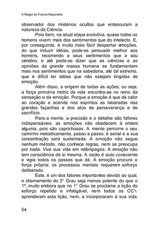 A Magia da Franco-Maçonaria


observador dos mistérios ocultos que entesouram a
natureza da Ciência.
        Pois bem, na atual etapa evolutiva, quase todos os
homens vivem mais dos sentimentos que do intelecto. E,
por conseguinte, é muito mais fácil despertar emoções,
do que induzir idéias, pode-se persuadir melhor aos
homens, recorrendo a seus sentimentos que a seu
cérebro, e até pode-se dizer que as ciências e as
opiniões da grande massa humana se fundamentam
mais nos sentimentos que na sabedoria, até tal extremo,
que é difícil ter idéias que não estejam tingidas de
emoção.
        Além disso, a orígem de todas as ações, ou seja,
a força primária motriz da vida encontra-se no reino da
sensação e da emoção. Porque a emoçâo é que dá calor
ao coração e acende nos espíritos as labaredas das
grandes façanhas e dos atos de perseverança e de
sacrifício.
        Para a mente, a precisão e o detalhe são fafores
indispensáveis; as emoções não obedecem à ordem
alguma, pois são caprichosas. A mente percorre o seu
caminho metodicamente, passo a passo; é serial e a sua
concentração será sustentada. A emoção não segue
nenhum método, não conhece regras, nem se preocupa
por nada. Vive sua vida em relâmpagos. A emoçâo não
tem consciência de si mesma. A razão é auto consciente
e vigia todos os passos que dá. A emoção procura a
força própria; os processos mentais requerem esforço
deliberado.
        Este, é um dos fatores importantes devido ao qual,
o chamamento do 2° Grau seja menos potente do que o
1º, muito embora que no 1° Grau se proclame a lição do
esforço repetido e infatigável, nem todos os CC∴
aprenderam esta lição, nem, a incorporaram à sua vida.

54
 