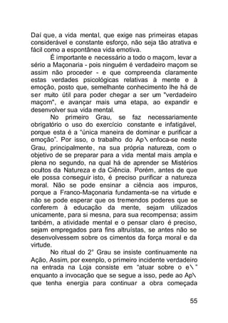 Daí que, a vida mental, que exige nas primeiras etapas
considerável e constante esforço, não seja tão atrativa e
fácil como a espontânea vida emotiva.
        É importante e necessário a todo o maçom, levar a
sério a Maçonaria - pois ninguém é verdadeiro maçom se
assim não proceder - e que compreenda claramente
estas verdades psicológicas relativas à mente e à
emoçâo, posto que, semelhante conhecimento lhe há de
ser muito útil para poder chegar a ser um "verdadeiro
maçom", e avançar mais uma etapa, ao expandir e
desenvolver sua vida mental.
        No primeiro Grau, se faz necessariamente
obrigatório o uso do exercício constante e infatigável,
porque esta é a “única maneira de dominar e purificar a
emoção”. Por isso, o trabalho do Ap∴enfoca-se neste
Grau, principalmente , na sua própria natureza, com o
objetivo de se preparar para a vida mental mais ampla e
plena no segundo, na qual há de aprender se Mistérios
ocultos da Natureza e da Ciência. Porém, antes de que
ele possa conseguir isto, é preciso purificar a natureza
moral. Não se pode ensinar a ciência aos impuros,
porque a Franco-Maçonaria fundamenta -se na virtude e
não se pode esperar que os tremendos poderes que se
conferem à educação da mente, sejam utilizados
unicamente, para si mesna, para sua recompensa; assim
tanbém, a atividade mental e o pensar claro é preciso,
sejam empregados para fins altruístas, se antes não se
desenvolvessem sobre os cimentos da força moral e da
virtude.
        No ritual do 2° Grau se insiste continuamente na
Ação, Assim, por exenplo, o primeiro incidente verdadeiro
na entrada na Loja consiste em “atuar sobre o e∴”
enquanto a invocação que se segue a isso, pede ao Ap∴
que tenha energia para continuar a obra começada

                                                      55
 