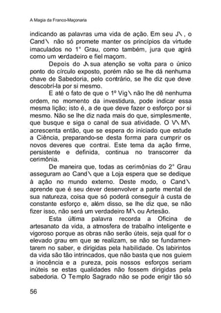 A Magia da Franco-Maçonaria


indicando as palavras uma vida de ação. Em seu J∴, o
Cand∴ não só promete manter os princípios da virtude
imaculados no 1° Grau, como também, jura que agirá
como um verdadeiro e fiel maçom.
        Depois do J  ∴sua atenção se volta para o único
ponto do círculo exposto, porém não se lhe dá nenhuma
chave de Sabedoria, pelo contrário, se lhe diz que deve
descobrí-la por si mesmo.
        E até o fato de que o 1º Vig∴não lhe dê nenhuma
ordem, no momento da investidura, pode indicar essa
mesma lição; isto é, a de que deve fazer o esforço por si
mesmo. Não se lhe diz nada mais do que, simplesmente,
que busque e siga o canal de sua atividade. O V∴M∴
acrescenta então, que se espera do iniciado que estude
a Ciência, preparando-se desta forma para cumprir os
novos deveres que contrai. Este tema da açâo firme,
persistente e definida, continua no transcorrer da
cerimônia.
        De maneira que, todas as cerimônias do 2° Grau
asseguram ao Cand∴que a Loja espera que se dedique
à açâo no mundo externo. Deste modo, o Cand∴
aprende que é seu dever desenvolver a parte mental de
sua natureza, coisa que só poderá conseguir à custa de
constante esforço e, além disso, se lhe diz que, se não
fizer isso, não será um verdadeiro M∴ou Artesão.
        Esta última palavra recorda a Oficina de
artesanato da vida, a atmosfera de trabalho inteligente e
vigoroso porque as obras não serão úteis, seja qual for o
elevado grau em que se realizam, se não se fundamen-
tarem no saber, e dirigidas pela habilidade. Os labirintos
da vida são tão intrincados, que não basta q ue nos guiem
a inocência e a pureza, pois nossos esforços seriam
inúteis se estas qualidades não fossem dirigidas pela
sabedoria. O Te mplo Sagrado não se pode erigir tão só

56
 