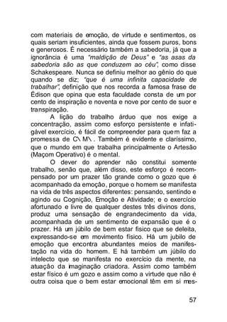 com materiais de emoção, de virtude e sentimentos, os
quais seriam insuficientes, ainda que fossem puros, bons
e generosos. É necessário também a sabedoria, já que a
ignorância é uma “maldição de Deus” e “as asas da
sabedoria são as que conduzem ao céu”, como disse
Schakespeare. Nunca se definiu melhor ao gênio do que
quando se diz; “que é uma infinita capacidade de
trabalhar”, definição que nos recorda a famosa frase de
Édison que opina que esta faculdade consta de um por
cento de inspiração e noventa e nove por cento de suor e
transpiração.
        A lição do trabalho árduo que nos exige a
concentração, assim como esforço persistente e infati-
gável exercício, é fácil de compreender para que m faz a
promessa de C∴M∴. Também é evidente e claríssimo,
que o mundo em que trabalha principalmente o Artesão
(Maçom Operativo) é o mental.
        O dever do aprender não constitui somente
trabalho, senão que, além disso, este esforço é recom-
pensado por um prazer tão grande como o gozo que é
acompanhado da emoçâo, porque o homem se manifesta
na vida de três aspectos diferentes: pensando, sentindo e
agindo ou Cognição, Emoçâo e Atividade; e o exercício
afortunado e livre de qualquer destes três divinos dons,
produz uma sensaçâo de engrandecimento da vida,
acompanhada de um sentimento de expansão que é o
prazer. Há um júbilo de bem estar fisico que se deleita,
expressando-se em movimento físico. Há um jubilo de
emoçâo que encontra abundantes meios de manifes-
tação na vida do homem. E há também um júbilo do
intelecto que se manifesta no exercício da mente, na
atuaçâo da imaginação criadora. Assim como também
estar físico é um gozo e assim como a virtude que não é
outra coisa que o bem estar emocional têm em si mes-

                                                      57
 