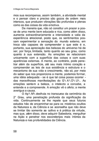 A Magia da Franco-Maçonaria


mos sua recompensa, assim também, a atividade mental
e o pensar claro e preciso são gozos de ordem mais
intensos, que produzen vibrações tão profundas e plenas
como as das coisas da vida emotiva.
        De maneira que, não só constitui um prazer a pos-
se de uma mente bem educada e rica, como além disso,
aumenta extraordinariamente a intensidade e valia da
experiência emocional, posto que, os sentimentos pos-
sam experimentar a sensação do mundo externo, em
troca são capazes de compreender o que este é e,
portanto, sua apreciação das belezas do umiverso há de
ser, por força, limitada, tanto quanto ao seu grau, como
quanto à sua extensão. As emoções se relacionam
unicamente com a superfície das coisas e com suas
aparências externas. A mente, ao contrário, pode pene-
trar além da superfície, até seu mais íntimo coração e
compreender as leis de sua existência e estrutura e o
mecanismo de sua vida e crescimento, não só, por meio
do saber que nos proporciona a mente, podemos formar,
uma idéia adequada - se é que tal coisa possa ocorrer -
das maravilhosas manifestações do G∴A∴D∴U∴. As
emoções sente m a beleza, o intelecto a concebe, a
entende e a compreende. A emoção vê o afeto; a mente
averigua a causa.
        O Ap∴M∴desfruta no transcurso da cerimônia do
2° Grau, uma penetração profunda da significação da
vida. Continuamente se lhe repete que seus futuros
estudos hão de encaminhar-se para os mistérios ocultos
da Natureza e, da Ciência e se aconselha que não deve
se limitar tão somente ao cultivo e à prática da virtude,
mas que, além disso, deve adquirir Sabedoria, mergulhar
na Ação e penetrar nos esconderijos mais íntimos da
Natureza e nas profundidades da Ciência.


58
 