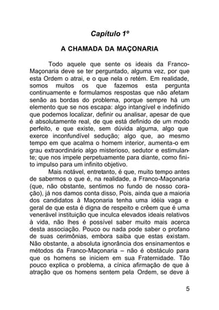 Capítulo 1º

           A CHAMADA DA MAÇONARIA

       Todo aquele que sente os ideais da Franco-
Maçonaria deve se ter perguntado, alguma vez, por que
esta Ordem o atrai, e o que nela o retém. Em realidade,
somos muitos os que fazemos esta pergunta
continuamente e formulamos respostas que não afetam
senão as bordas do problema, porque sempre há um
elemento que se nos escapa: algo intangível e indefinido
que podemos localizar, definir ou analisar, apesar de que
é absolutamente real, de que está definido de um modo
perfeito, e que existe, sem dúvida alguma, algo que
exerce inconfundível sedução; algo que, ao mesmo
tempo em que acalma o homem interior, aumenta-o em
grau extraordinário algo misterioso, sedutor e estimulan-
te; que nos impele perpetuamente para diante, como fini-
to impulso para um infinito objetivo.
       Mais notável, entretanto, é que, muito tempo antes
de sabermos o que é, na realidade, a Franco-Maçonaria
(que, não obstante, sentimos no fundo de nosso cora-
ção), já nos damos conta disso, Pois, ainda que a maioria
dos candidatos à Maçonaria tenha uma idéia vaga e
geral de que esta é digna de respeito e crêem que é uma
venerável instituição que inculca elevados ideais relativos
à vida, não lhes é possível saber muito mais acerca
desta associação. Pouco ou nada pode saber o profano
de suas cerimônias, embora saiba que estas existam.
Não obstante, a absoluta ignorância dos ensinamentos e
métodos da Franco-Maçonaria – não é obstáculo para
que os homens se iniciem em sua Fraternidade. Tão
pouco explica o problema, a cínica afirmação de que à
atração que os homens sentem pela Ordem, se deve à

                                                         5
 
