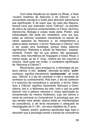 Com tanta freqüência se repete no Ritual, a frase
“ocultos mistérios da Natureza e da Ciência”, que é
conveniente estudá-la a fundo para descobrir plenamente
sua significação. Ë de supor que, de cada dez Maçons,
haverá nove que entendam como "Ciência", os estudos
da vida e da natureza compreendidos na Física, Química,
Astrono mia, Biologia e coisas neste estilo. Porém, esta
interpretação não pode ser verdadeira, uma vez que,
todas as ciências consistem meramente no estudo de
vários aspectos da Natureza e, se interpretamos a
palavra desta maneira, o termo “Natureza e Ciência” viria
a ser quase uma tautologia, porque estas palavras
significariam “Natureza e estudo da Natureza”, respecti-
vamente. Porém não há que atribuir, tão apressada-
mente, esta redundância de linguagem a nosso Ritual, e
menos ainda, ao do 2° Grau, notável por ser suscinto e
conciso. Qual pode ser então, a verdadeira significação
de “Natureza e Ciência”?
        Recorramos, para averiguá-lo, à etimologia da pa-
lavra ciência. A raís “sciens”, derivada da latina “scire”
conhecer, significa literalmente ”conhecendo”, de modo
que, “ciência” é o ato de conhecer e não o resultado de
conhecer ou conhecimento. Pois bem, o ato de conhecer
é o exercício da consciência e, portanto, o termo “Natu-
reza e Ciência” significa claramente Natureza e Cons-
ciência, isto é, o fenômeno da vida; tudo o que se pode
abarcar com a palavra natureza e nossa apreciação ou
compreensão do mesmo fenômeno, cujo ato damos o
nome de conhecer ou Consciência. A psicologia que, em
seu sentido mais amplo, abarca todas as manifestações
da consciência, e um tema necessário e adequado às
investigações do C∴M∴, em seus trabalhos do 2º grau.
        Todavia, porém, podemos aprofundar algo mais e
descobrir que a psicologia sendo o estudo da consciência

                                                       59
 