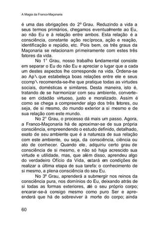 A Magia da Franco-Maçonaria


é uma das obrigações do 2º Grau. Reduzindo a vida a
seus termos primários, chegamos eventualmente ao Eu,
ao não Eu e à relação entre ambos. Esta relação é a
consciência, constante ação recíproca, ação e reação,
identificação e repúdio, etc. Pois bem, os três graus da
Maçonaria se relacionam primeiramente com estes três
fatores da vida.
        No 1° Grau, nosso trabalho fundamental consiste
em separar o Eu do não Eu e apreciar o lugar que a cada
um destes aspectos lhe corresponde na vida. Ordena-se
ao Ap∴que estabeleça boas relações entre ele e seus
ccomp∴recomenda-se-lhe que pratique todas as virtudes
sociais, domésticas e similares. Desta maneira, isto é,
tratando de se harmonizar com seu ambiente, converte-
se em cidadão virtuoso, justo e moralizado. Assim é
como se chega a compreender algo dos três fatores, ou
seja, de si mesmo, do mundo exterior a si mesmo e de
sua relação com este mundo.
        No 2° Grau, o processo dá mais um passo. Agora,
a Franco-Maçonaria há de aproximar-se de sua própria
consciência, empreendendo o estudo definido, detalhado,
exato de seu ambiente que é a natureza de sua relação
com este ambiente, ou seja, da consciência, ciência ou
ato de conhecer. Quando ele , adquiriu certo grau de
consciência de si mesmo, e não só haja acrescido sua
virtude e utilidade, mas, que além disso, aprendeu algo
do verdadeiro Ofício da Vida, estará em condições de
realizar a última etapa de sua tarefa: o conhecimento de
si mesmo, a plena consciência do seu Eu.
        No 3º Grau, aprenderá a submergir nos reinos da
consciência pura, nos domínios do Eu, deixando atrás de
si todas as formas exteriores, até o seu próprio corpo;
encarar-se-á consigo mesmo como puro Ser e apre-
enderá que há de sobreviver à morte do corpo; ainda

60
 