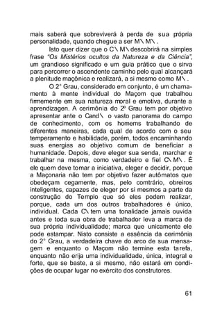 mais saberá que sobreviverá à perda de sua própria
personalidade, quando chegue a ser M∴M∴.
        Isto quer dizer que o C∴M∴descobrirá na simples
frase “Os Mistérios ocultos da Natureza e da Ciência”,
um grandioso significado e um guia prático que o sirva
para percorrer o ascendente caminho pelo qual alcançará
a plenitude maçônica e realizará, a si mesmo como M∴.
        O 2° Grau, considerado em conjunto, é um chama-
mento à mente individual do Maçom que trabalhou
firmemente em sua natureza moral e emotiva, durante a
aprendizagen. A cerimônia do 2º Grau tem por objetivo
apresentar ante o Cand∴ o vasto panorama do campo
de conhecimento , com os homems trabalhando de
diferentes maneiras, cada qual de acordo com o seu
temperamento e habilidade, porém, todos encaminhando
suas energias ao objetivo comum de beneficiar a
humanidade. Depois, deve eleger sua senda, marchar e
trabalhar na mesma, como verdadeiro e fiel C     ∴M∴. É
ele quem deve tomar a iniciativa, eleger e decidir, porque
a Maçonaria não tem por objetivo fazer autômatos que
obedeçam cegamente, mas, pelo comtrário, obreiros
inteligentes, capazes de eleger por si mesmos a parte da
construção do Templo que só eles podem realizar,
porque, cada um dos outros trabalhadores é único,
individual. Cada C∴tem uma tonalidade jamais ouvida
antes e toda sua obra de trabalhador leva a marca de
sua própria individualidade; marca que unicamente ele
pode estampar. Nisto consiste a essência da cerimônia
do 2° Grau, a verdadeira chave do arco de sua mensa-
gem e enquanto o Maçom não termine esta ta refa,
enquanto não erija uma individualidade, única, integral e
forte, que se baste, a si mesmo, não estará em condi-
ções de ocupar lugar no exército dos construtores.


                                                       61
 