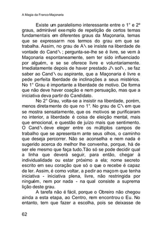 A Magia da Franco-Maçonaria


        Existe um paralelismo interessante entre o 1° e 2º
graus, admirável exe mplo de repetição de certos temas
fundamentais em diferentes graus da Maçonaria, temas
que se expressarm nos termos do grau em que se
trabalha. Assim, no grau de A∴se insiste na liberdade de
vontade do Cand∴; pergunta-se-lhe se é livre, se vem à
Maçonaria espontaneamente, sem ter sido influenciado
por alguém, e se se oferece livre e voluntariamente.
Imediatamente depois de haver prestado J∴soI∴, se faz
saber ao Cand∴ou aspirante, que a Maçonaria é livre e
pede perfeita liberdade de inclinações a seus mistérios.
No 1° Grau é importante a liberdade de motivo. De forma
que não deve haver coação e nem persuaçâo, mas que a
iniciativa deva partir do Candidato.
        No 2° Grau, volta-se a insistir na liberdade, porém,
menos direta mente do que no 1°. No grau de C∴em que
se mostra sensatamente, que os motivos se purificaram
no interior, a liberdade é coisa de eleição mental, mais
que emocional, e questão de juízo mais que sentimento.
O Cand∴deve eleger entre os múltiplos campos de
trabalho que se apresenta m ante seus olhos, o caminho
que deseja percorrer. Não se aconselha e nem nada é
sugerido acerca do melhor lhe convenha, porque, há de
ser ele mesmo que faça tudo.Tão só se pode decidir qual
a linha que deverá seguir, para então, chegar à
individualidade ou estar próximo a ela; nome secreto
escrito em seu coração que só o que o recebe é capaz
de ler. Assim, é como voltar, a pedir ao maçom que tenha
iniciativa - iniciativa plena, livre, não restringida por
ninguém, nem por nada - na qual consiste a suprema
lição deste grau.
        A tarefa não é fácil, porque o Obreiro não chegou
ainda a esta etapa, ao Centro, nem encontrou o Eu. No
entanto, tem que fazer a escolha, pois se deixasse de

62
 