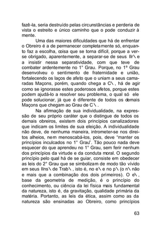 fazê-la, seria destruído pelas circunstâncias e perderia de
vista o estreito e único caminho que o pode conduzir à
mente.
       Uma das maiores dificuldades que há de enfrentar
o Obreiro é a de permanecer completa mente só, enquan-
to faz a escolha, coisa que se torna difícil, porque a ver-
se obrigado, aparentemente, a separar-se de seus IIr∴e
a insistir nessa separatividade, com que teve de
combater ardentemente no 1° Grau. Porque, no 1º Grau
desenvolveu o sentimento de fraternidade e união,
fortalecendo os laços de afeto que o uniam a seus cama-
radas Maçons, porém, quando chega a C∴, há de agir
como se ignorasse estes poderosos afetos, porque estes
podem ajudá-lo a resolver seu problema, o qual só ele
pode solucionar, já que é diferente de todos os demais
Maçons que chegam ao Grau de C∴.
       Na afirmação de sua individualidade, na expres-
são de seu próprio caráter que o distingue de todos os
demais obreiros, existem dois princípios canalizadores
que indicam os limites de sua eleição. A individualidade
não deve, de nenhuma maneira, intrometer-se nos direi-
tos alheios, ne m menoscabá-los, pois, deve “manter os
princípios inculcados no 1° Grau”. Tão pouco nada deve
esquecer do que aprendeu no 1° Grau, sem ferir nenhum
dos princípios da virtude e da conduta moral. O segundo
princípio pelo qual há de se guiar, consiste em obedecer
as leis do 2° Grau que se simbolizam de modo tão vívido
em seus IIns∴de Trab∴, isto é, no e∴e no p∴(o n∴não
e mais que a combinação dos dois primeiros). O e∴,
base da geometria de medição, é o princípio do
conhecimento, ou ciência da lei física mais fundamental
da natureza, isto é, da gravitação, qualidade primária da
matéria. Portanto, as leis da ética, assim como as da
natureza são ensinadas ao Obreiro, como princípios

                                                        63
 
