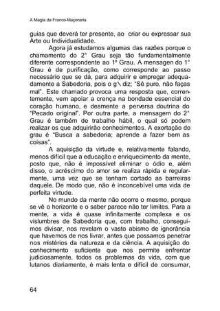 A Magia da Franco-Maçonaria


guias que deverá ter presente, ao criar ou expressar sua
Arte ou Individualidade.
        Agora já estudamos algumas das razões porque o
chamamento do 2° Grau seja tão fundamentalmente
diferente correspondente ao 1º Grau. A mensagen do 1°
Grau é de purificação, como corresponde ao passo
necessário que se dá, para adquirir e empregar adequa-
damente a Sabedoria, pois o g∴diz; “Sê puro, não faças
mal”. Este chamado provoca uma resposta que, corren-
temente, vem apoiar a crença na bondade essencial do
coração humano, e desmente a perversa doutrina do
“Pecado original”. Por outra parte, a mensagem do 2°
Grau é também de trabalho hábil, o qual só podem
realizar os que adquirirão conhecimentos. A exortação do
grau é “Busca a sabedoria; aprende a fazer bem as
coisas”.
        A aquisição da virtude e, relativa mente falando,
menos difícil que a educação e enriquecimento da mente,
posto que, não é impossível eliminar o ódio e, além
disso, o acréscimo do amor se realiza rápida e regular-
mente, uma vez que se tenham cortado as barreiras
daquele. De modo que, não é inconcebível uma vida de
perfeita virtude.
        No mundo da mente não ocorre o mesmo, porque
se vê o horizonte e o saber parece não ter limites. Para a
mente, a vida é quase infinitamente complexa e os
vislumbres de Sabedoria que, com trabalho, consegui-
mos divisar, nos revelam o vasto abismo de ignorância
que havemos de nos livrar, antes que possamos penetrar
nos mistérios da natureza e da ciência. A aquisição do
conhecimento suficiente que nos permite enfrentar
judiciosamente, todos os problemas da vida, com que
lutanos diariamente, é mais lenta e difícil de consumar,



64
 
