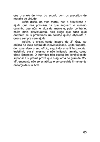 que o anelo de viver do acordo com os preceitos de
moral e de virtude.
        Além disso, na vida moral, nos é proveitosa a
ajuda que nos presta m os que seguem o mesmo
caminho que nós. A vida da mente e, pelo contrário,
muito mais individualista, pois exige que cada qual
enfrente seus problemas em solidão quase absoluta e
quase sempre sem ajuda.
        Assim, o ensinamento íntegro do 2° Grau se
enfoca na idéia central da individualidade. Cada trabalha-
dor aprenderá o seu ofício, seguindo uma linha própria,
insistindo em si mesmo e não imitando jamais, como
disse Emerson. O indivíduo não estará em condições de
suportar a suprema prova que o aguarda no grau de M∴
M∴enquanto não se estabilize e se consolide firmemente
na força de sua Arte.




                                                       65
 