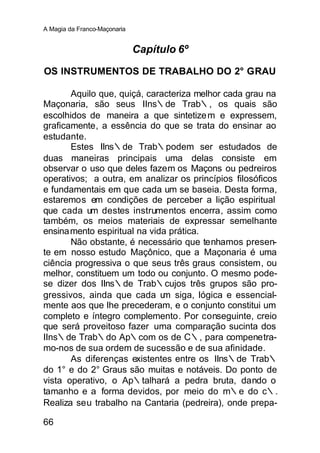 A Magia da Franco-Maçonaria


                              Capítulo 6º

OS INSTRUMENTOS DE TRABALHO DO 2° GRAU

       Aquilo que, quiçá, caracteriza melhor cada grau na
Maçonaria, são seus IIns∴de Trab∴, os quais são
escolhidos de maneira a que sintetize m e expressem,
graficamente, a essência do que se trata do ensinar ao
estudante.
       Estes IIns∴de Trab∴podem ser estudados de
duas maneiras principais uma delas consiste em
observar o uso que deles fazem os Maçons ou pedreiros
operativos; a outra, em analizar os princípios filosóficos
e fundamentais em que cada um se baseia. Desta forma,
estaremos em condições de perceber a lição espiritual
que cada um destes instrumentos encerra, assim como
também, os meios materiais de expressar semelhante
ensina mento espiritual na vida prática.
       Não obstante, é necessário que tenhamos presen-
te em nosso estudo Maçônico, que a Maçonaria é uma
ciência progressiva o que seus três graus consistem, ou
melhor, constituem um todo ou conjunto. O mesmo pode-
se dizer dos IIns∴de Trab∴cujos três grupos são pro-
gressivos, ainda que cada u siga, lógica e essencial-
                              m
mente aos que lhe precederam, e o conjunto constitui um
completo e íntegro complemento. Por conseguinte, creio
que será proveitoso fazer uma comparação sucinta dos
IIns∴de Trab∴do Ap∴com os de C∴, para compenetra-
mo-nos de sua ordem de sucessão e de sua afinidade.
       As diferenças existentes entre os IIns∴de Trab∴
do 1° e do 2° Graus são muitas e notáveis. Do ponto de
vista operativo, o Ap∴talhará a pedra bruta, dando o
tamanho e a forma devidos, por meio do m∴e do c∴.
Realiza seu trabalho na Cantaria (pedreira), onde prepa-

66
 
