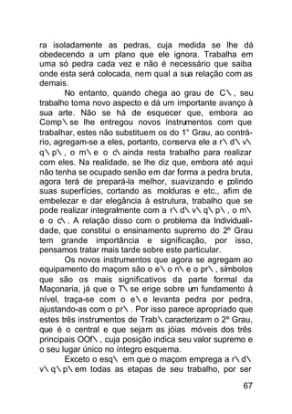 ra isoladamente as pedras, cuja medida se lhe dá
obedecendo a um plano que ele ignora. Trabalha em
uma só pedra cada vez e não é necessário que saiba
onde esta será colocada, nem qual a sua relação com as
demais.
        No entanto, quando chega ao grau de C∴, seu
trabalho toma novo aspecto e dá um importante avanço à
sua arte. Não se há de esquecer que, embora ao
Comp∴se lhe entregou novos instrumentos com que
trabalhar, estes não substituem os do 1° Grau, ao contrá-
rio, agregam-se a eles, portanto, conserva ele a r∴d∴v∴
q∴p∴, o m∴e o c      ∴ainda resta trabalho para realizar
com eles. Na realidade, se lhe diz que, embora até aqui
não tenha se ocupado senão em dar forma a pedra bruta,
agora terá de prepará-la melhor, suavizando e polindo
suas superfícies, cortando as molduras e etc., afim de
embelezar e dar elegância à estrutura, trabalho que se
pode realizar integralmente com a r∴d∴v∴q∴p∴, o m∴
e o c∴. A relação disso com o problema da Individuali-
dade, que constitui o ensinamento supremo do 2º Grau
tem grande importância e significação, por isso,
pensamos tratar mais tarde sobre este particular.
        Os novos instrumentos que agora se agregam ao
equipamento do maçom são o e∴o n∴e o pr∴, símbolos
que são os mais significativos da parte formal da
Maçonaria, já que o T∴se erige sobre um fundamento à
nível, traça-se com o e∴e levanta pedra por pedra,
ajustando-as com o pr∴. Por isso parece apropriado que
estes três instrumentos de Trab∴caracterizam o 2º Grau,
que é o central e que sejam as jóias móveis dos três
principais OOf∴, cuja posição indica seu valor supremo e
o seu lugar único no íntegro esquema.
        Exceto o esq∴ em que o maçom emprega a r∴d∴
v∴q∴p∴em todas as etapas de seu trabalho, por ser

                                                      67
 