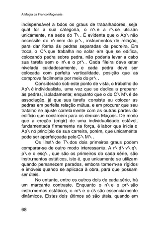 A Magia da Franco-Maçonaria


indispensável a t dos os graus de trabalhadores, seja
                  o
qual for a sua categoria, o n∴e a r∴se utilizan
unicamente, na sede do T∴. É evidente que o Ap∴não
necessite do n∴nem do pr∴, instrumentos de relação,
para dar forma às pedras separadas da pedreira. Em
troca, o C∴que trabalha no solar em que se edifica,
colocando pedra sobre pedra, não poderia levar a cabo
sua tarefa sem o n∴e o pr∴. Cada fileira deve estar
nivelada cuidadosamente, e cada pedra deve ser
colocada com perfeita verticalidade, posição que as
comprova facilmente por meio do pr∴.
        Considerado sob este ponto de vista, o trabalho do
Ap∴é individualista, uma vez que se dedica a preparar
as pedras, isoladamente; enquanto que o do C∴M∴é de
associação, já que sua tarefa consiste eu colocar as
pedras em perfeita relação mútua, e em procurar que seu
tratalho se ajuste correta mente com as outras partes do
edifício que constroem para os demais Maçons. De modo
que a ereção (erigir) de uma individualidade estável,
fundamentada firmemente na força, é labor que inicia o
Ap∴no princ ípio de sua carreira, porém, que unicamente
pode ser aperfeiçoada pelo C∴M∴.
        Os IInst∴de T∴dos dois primeiros graus podem
comparar-se de outro modo interessante. A r∴d∴v∴q∴
p∴e o esq∴, que são os primeiros do cada série, são
instrumentos estáticos, isto é, que unicamente se utilizam
quando pemanecem parados, embora torne m-se rígidos
e imóveis quando se aplicaca à obra, para que possam
ser úteis.
        No entanto, entre os outros dois de cada série, há
um marcante contraste. Enquanto o n∴e o pr∴são
instrumentos estáticos, o m∴e o c∴são essencialmente
dinâmicos. Eistes dois últimos só são úteis, quando em


68
 