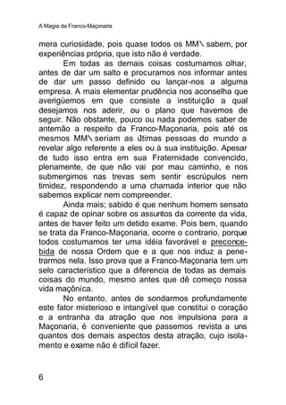 A Magia da Franco-Maçonaria


mera curiosidade, pois quase todos os MM∴sabem, por
experiências própria, que isto não é verdade.
       Em todas as demais coisas costumamos olhar,
antes de dar um salto e procuramos nos informar antes
de dar um passo definido ou lançar-nos a alguma
empresa. A mais elementar prudência nos aconselha que
averigüemos em que consiste a instituição a qual
desejamos nos aderir, ou o plano que havemos de
seguir. Não obstante, pouco ou nada podemos saber de
antemão a respeito da Franco-Maçonaria, pois até os
mesmos MM∴seriam as ú        ltimas pessoas do mundo a
revelar algo referente a eles ou à sua instituição. Apesar
de tudo isso entra em sua Fraternidade convencido,
plenamente, de que não vai por mau caminho, e nos
submergimos nas trevas sem sentir escrúpulos nem
timidez, respondendo a uma chamada interior que não
sabemos explicar nem compreender.
       Ainda mais; sabido é que nenhum homem sensato
é capaz de opinar sobre os assuntos da corrente da vida,
antes de haver feito um detido exame. Pois bem, quando
se trata da Franco-Maçonaria, ocorre o contrario, porque
todos costumamos ter uma idéia favorável e preconce-
bida de nossa Ordem que e a que nos induz a pene-
trarmos nela. Isso prova que a Franco-Maçonaria tem um
selo característico que a diferencia de todas as demais
coisas do mundo, mesmo antes que dê começo nossa
vida maçônica.
       No entanto, antes de sondarmos profundamente
este fator misterioso e intangível que constitui o coração
e a entranha da atração que nos impulsiona para a
Maçonaria, é conveniente que passemos revista a uns
quantos dos demais aspectos desta atração, cujo isola-
mento e exame não é difícil fazer.


6
 