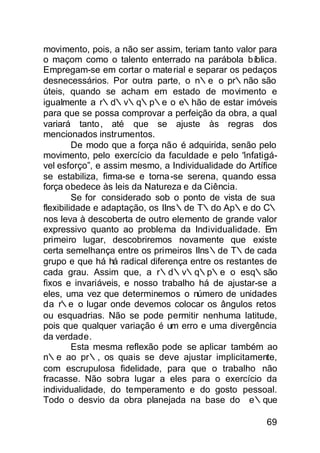 movimento, pois, a não ser assim, teriam tanto valor para
o maçom como o talento enterrado na parábola bíblica.
Empregam-se em cortar o mate rial e separar os pedaços
desnecessários. Por outra parte, o n∴e o pr∴não são
úteis, quando se acham em estado de movimento e
igualmente a r∴d∴v∴q∴p∴e o e∴hão de estar imóveis
para que se possa comprovar a perfeição da obra, a qual
variará tanto , até que se ajuste às regras dos
mencionados instrumentos.
         De modo que a força não é adquirida, senão pelo
movimento, pelo exercício da faculdade e pelo “infatigá-
vel esforço”, e assim mesmo, a Individualidade do Artífice
se estabiliza, firma-se e torna -se serena, quando essa
força obedece às leis da Natureza e da Ciência.
         Se for considerado sob o ponto de vista de sua
flexibilidade e adaptação, os IIns∴de T∴do Ap∴e do C∴
nos leva à descoberta de outro elemento de grande valor
expressivo quanto ao problema da Individualidade. Em
primeiro lugar, descobriremos novamente que existe
certa semelhança entre os primeiros IIns∴de T∴de cada
grupo e que há há radical diferença entre os restantes de
cada grau. Assim que, a r∴d∴v∴q∴p∴e o esq∴são
fixos e invariáveis, e nosso trabalho há de ajustar-se a
eles, uma vez que determinemos o número de unidades
da r∴e o lugar onde devemos colocar os ângulos retos
ou esquadrias. Não se pode permitir nenhuma latitude,
pois que qualquer variação é um erro e uma divergência
da verdade.
         Esta mesma reflexão pode se aplicar também ao
n∴e ao pr∴, os quais se deve ajustar implicitamente,
com escrupulosa fidelidade, para que o trabalho não
fracasse. Não sobra lugar a eles para o exercício da
individualidade, do temperamento e do gosto pessoal.
Todo o desvio da obra planejada na base do e∴que

                                                       69
 
