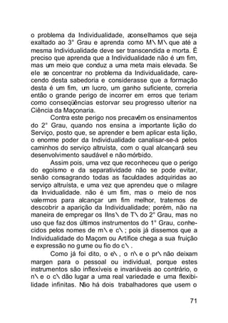 o problema da Individualidade, aconselhamos que seja
exaltado ao 3° Grau e aprenda como M∴M∴que até a
mesma Individualidade deve ser transcendida e morta. É
preciso que aprenda que a Individualidade não é um fim,
mas um meio que conduz a uma meta mais elevada. Se
ele se concentrar no problema da Individualidade, care-
cendo desta sabedoria e considerasse que a formação
desta é um fim, um lucro, um ganho suficiente, correria
então o grande perigo de incorrer em erros que teriam
como conseqüências estorvar seu progresso ulterior na
Ciência da Maçonaria.
       Contra este perigo nos precavêm os ensinamentos
do 2° Grau, quando nos ensina a importante lição do
Serviço, posto que, se aprender e bem aplicar esta lição,
o enorme poder da Individualidade canalisar-se-á pelos
caminhos do serviço altruísta, com o qual alcançará seu
desenvolvimento saudável e não mórbido.
       Assim pois, uma vez que reconheceu que o perigo
do egoísmo e da separatividade não se pode evitar,
senão consagrando todas as faculdades adquiridas ao
serviço altruísta, e uma vez que aprendeu que o milagre
da Invidualidade. não é um fim, mas o meio de nos
valermos para alcançar um fim melhor, tratemos de
descobrir a aparição da Individualidade; porém, não na
maneira de empregar os IIns∴de T∴do 2° Grau, mas no
uso que faz dos últimos instrumentos do 1° Grau, conhe-
cidos pelos nomes de m∴e c∴; pois já dissemos que a
Individualidade do Maçom ou Artífice chega a sua fruição
e expressão no g ume ou fio do c∴.
       Como já foi dito, o e∴, o n∴e o pr∴não deixam
margen para o pessoal ou individual, porque estes
instrumentos são inflexíveis e invariáveis ao contrário, o
n∴e o c∴dão lugar a uma real variedade e uma flexibi-
lidade infinitas. N há dois trabalhadores que usem o
                   ão

                                                       71
 