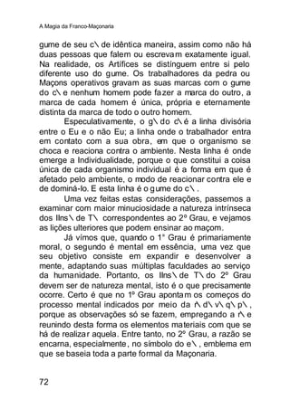 A Magia da Franco-Maçonaria


gume de seu c∴de idêntica maneira, assim como não há
duas pessoas que falem ou escreva m exatamente igual.
Na realidade, os Artífices se distínguem entre si pelo
diferente uso do gume. Os trabalhadores da pedra ou
Maçons operativos gravam as suas marcas com o gume
do c∴e nenhum homem pode fa zer a marca do outro, a
marca de cada homem é única, própria e eternamente
distinta da marca de todo o outro homem.
        Especulativamente, o g∴do c∴é a linha divisória
entre o Eu e o não Eu; a linha onde o trabalhador entra
em contato com a sua obra, em que o organismo se
choca e reaciona contra o ambiente. Nesta linha é onde
emerge a Individualidade, porque o que constitui a coisa
única de cada organismo individual é a forma em que é
afetado pelo ambiente, o modo de reacionar contra ele e
de dominá-lo. E esta linha é o g ume do c∴.
        Uma vez feitas estas considerações, passemos a
examinar com maior minuciosidade a natureza intrínseca
dos IIns∴de T∴ correspondentes ao 2º Grau, e vejamos
as lições ulteriores que podem ensinar ao maçom.
        Já vímos que, quando o 1° Grau é primariamente
moral, o segundo é mental em essência, uma vez que
seu objetivo consiste em expandir e desenvolver a
mente, adaptando suas múltiplas faculdades ao serviço
da humanidade. Portanto, os IIns∴de T∴do 2º Grau
devem ser de natureza mental, isto é o que precisamente
ocorre. Certo é que no 1º Grau aponta m os começos do
processo mental indicados por meio da r     ∴d∴v∴q∴p∴,
porque as observações só se fazem, empregando a r∴e
reunindo desta forma os elementos materiais com que se
há de realiza r aquela. Entre tanto, no 2º Grau, a razão se
encarna, especialmente , no símbolo do e∴, emblema em
que se baseia toda a parte formal da Maçonaria.


72
 