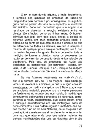 O e∴ é, sem dúvida alguma, o mais fundamental
e símples dos símbolos do processo do raciocínio
imaginados pelo homem e por conseguinte, as significa-
ções que se podem dar aos seus aspectos inumeráveis
são infinitos. Pode ser concebido que sua origem e o
resultado de observar a relação existente entre os
objetos tão símples, como as linhas retas. O homem
primitivo que joga com dois paus, chega a colocá-los
algumas vezes, em cruz, formando ângulos retos, e,
então, se dá conta de que esta posição é única e de que
se diferencia de todas as demais, em que é sempre a
mesma, de qualquer ponto em que contempla; isto é, que
os quatro ângulos são iguais. Toda a geometria, toda a
mediçâo de formas e objetos, todos os processos da
razão se derivam da percepção desta única relação de
quadratura. Pois que, os processos da razão são
problemas da consciência, (de conhecer - sciens, em
latim) e da Ciência. Daí que, o e∴, indique ao maçom
que o ato de conhecer ou Ciência é a medula da Maço-
naria.
        Se nos fixarmos novamente na r∴d∴v∴q∴p∴
que é o primeiro Ins∴de T∴do maçom - cujo emprego,
jamais se exaltará o suficiente, já que sua lição consiste
em observar ou medir - e a aplicamos à Natureza, a nos-
so ambiente material, percebemos um vasto panorama
de fenômenos no mundo que nos rodeia, à medida que
continuamos observando o processo da Natureza, come-
çaremos a notar, gradualmente, que existe ordem, onde
a principio acreditávamos era um ininteligível caos de
acontecimentos. Esta ordem regular e metódica das coi-
sas recebe o no me de Leis Naturais, entre as quais a da
gravitação é a mais universal, fundamental e importante,
uma vez que atua onde quer que exista matéria. As
demais manifestações das Leis da Natureza vêm e vão

                                                       73
 