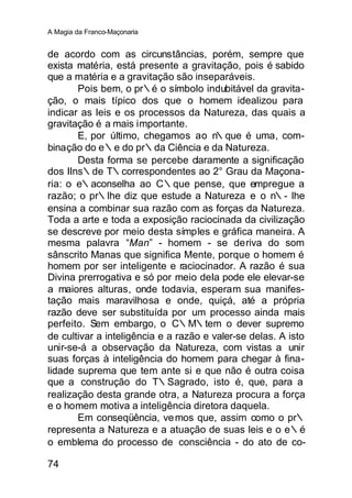 A Magia da Franco-Maçonaria


de acordo com as circunstâncias, porém, sempre que
exista matéria, está presente a gravitação, pois é sabido
que a matéria e a gravitação são inseparáveis.
       Pois bem, o pr∴é o símbolo indubitável da gravita-
ção, o mais típico dos que o homem idealizou para
indicar as leis e os processos da Natureza, das quais a
gravitação é a mais importante.
       E, por último, chegamos ao n     ∴que é uma, com-
binação do e∴e do pr∴da Ciência e da Natureza.
       Desta forma se percebe claramente a significação
dos IIns∴de T∴correspondentes ao 2° Grau da Maçona-
ria: o e∴aconselha ao C∴que pense, que empregue a
razão; o pr∴lhe diz que estude a Natureza e o n∴- lhe
ensina a combinar sua razão com as forças da Natureza.
Toda a arte e toda a exposição raciocinada da civilização
se descreve por meio desta símples e gráfica maneira. A
mesma palavra “Man” - homem - se deriva do som
sânscrito Manas que significa Mente, porque o homem é
homem por ser inteligente e raciocinador. A razão é sua
Divina prerrogativa e só por meio deIa pode ele elevar-se
a maiores alturas, onde todavia, esperam sua manifes-
tação mais maravilhosa e onde, quiçá, até a própria
razão deve ser substituída por um processo ainda mais
perfeito. Sem embargo, o C∴M∴tem o dever supremo
de cultivar a inteligência e a razão e valer-se delas. A isto
unir-se-á a observação da Natureza, com vistas a unir
suas forças à inteligência do homem para chegar à fina-
lidade suprema que tem ante si e que não é outra coisa
que a construção do T∴Sagrado, isto é, que, para a
realização desta grande otra, a Natureza procura a força
e o homem motiva a inteligência diretora daquela.
       Em conseqüência, ve mos que, assim como o pr∴
representa a Natureza e a atuação de suas leis e o e∴é
o emblema do processo de consciência - do ato de co-

74
 
