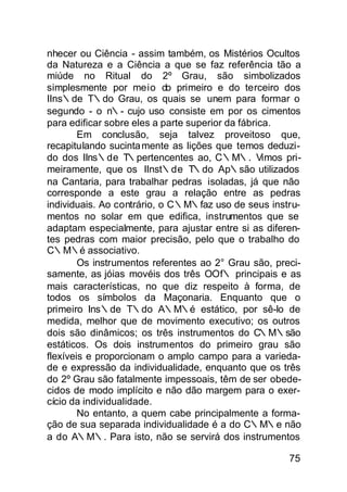 nhecer ou Ciência - assim também, os Mistérios Ocultos
da Natureza e a Ciência a que se faz referência tão a
miúde no Ritual do 2º Grau, são simbolizados
simplesmente por meio do primeiro e do terceiro dos
IIns∴de T∴do Grau, os quais se unem para formar o
segundo - o n∴- cujo uso consiste em por os cimentos
para edificar sobre eles a parte superior da fábrica.
        Em conclusão, seja talvez proveitoso que,
recapitulando sucinta mente as lições que temos deduzi-
do dos IIns∴de T∴pertencentes ao, C∴M∴. Vimos pri-
meiramente, que os IInst∴de T∴do Ap∴são utilizados
na Cantaria, para trabalhar pedras isoladas, já que não
corresponde a este grau a relação entre as pedras
individuais. Ao contrário, o C∴M∴faz uso de seus instru-
mentos no solar em que edifica, instrumentos que se
adaptam especialmente, para ajustar entre si as diferen-
tes pedras com maior precisão, pelo que o trabalho do
C∴M∴é associativo.
        Os instrumentos referentes ao 2° Grau são, preci-
samente, as jóias movéis dos três OOf∴ principais e as
mais características, no que diz respeito à forma, de
todos os símbolos da Maçonaria. Enquanto que o
primeiro Ins∴de T∴do A∴M∴é estático, por sê-lo de
medida, melhor que de movimento executivo; os outros
dois são dinâmicos; os três instrumentos do C∴M∴são
estáticos. Os dois instrumentos do primeiro grau são
flexíveis e proporcionam o amplo campo para a varieda-
de e expressão da individualidade, enquanto que os três
do 2º Grau são fatalmente impessoais, têm de ser obede-
cidos de modo implícito e não dão margem para o exer-
cício da individualidade.
        No entanto, a quem cabe principalmente a forma-
ção de sua separada individualidade é a do C∴M∴e não
a do A∴M∴. Para isto, não se servirá dos instrumentos

                                                      75
 