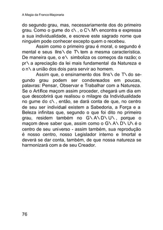 A Magia da Franco-Maçonaria


do segundo grau, mas, necessariamente dos do primeiro
grau. Como o gume do c∴, o C∴M∴encontra e expressa
a sua individualidade, e escreve este sagrado nome que
ninguém pode conhecer excepto quem o recebeu.
       Assim como o primeiro grau é moral, o segundo é
mental e seus IIns∴de T∴tem a mesma característica.
De maneira que, o e∴ simboliza os começos da razão; o
pr∴a apreciação da lei mais fundamental da Natureza e
o n∴a união dos dois para servir ao homem.
       Assim que, o ensinamento dos IIns∴de T∴do se-
gundo grau podem ser condensados em poucas,
palavras: Pensar, Observar e Trabalhar com a Natureza.
Se o Artífice maçom assim proceder, chegará um dia em
que descobrirá que realisou o milagre da Individualidade
no gume do c∴, então, se dará conta de que, no centro
de seu ser individual existem a Sabedoria, a Força e a
Beleza infinitas que, segundo o que foi dito no primeiro
grau, residem também no G∴A∴D∴U∴, porque o
maçom deve saber que, assim como o G∴A∴D∴U∴é o
centro de seu universo - assim também, sua reprodução
é nosso centro, nosso Legislador interno e Imortal e
deverá se dar conta, também, de que nossa natureza se
harmonizará com a de seu Creador.




76
 