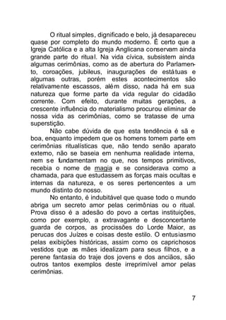 O ritual simples, dignificado e belo, já desapareceu
quase por completo do mundo moderno. É certo que a
Igreja Católica e a alta Igreja Anglicana conservam ainda
grande parte do ritua l. Na vida cívica, subsistem ainda
algumas cerimônias, como as de abertura do Parlamen-
to, coroações, jubileus, inaugurações de está tuas e
algumas outras, porém estes acontecimentos são
relativamente escassos, além disso, nada há em sua
natureza que forme parte da vida regular do cidadão
corrente. Com efeito, durante muitas gerações, a
crescente influência do materialismo procurou eliminar de
nossa vida as cerimônias, como se tratasse de uma
superstição.
        Não cabe dúvida de que esta tendência é sã e
boa, enquanto impedem que os homens tomem parte em
cerimônias ritualísticas que, não tendo senão aparato
externo, não se baseia em nenhuma realidade interna,
nem s e fundamentam no que, nos tempos primitivos,
recebia o nome de magia e se considerava como a
chamada, para que estudassem as forças mais ocultas e
internas da natureza, e os seres pertencentes a um
mundo distinto do nosso.
        No entanto, é indubitável que quase todo o mundo
abriga um secreto amor pelas cerimônias ou o ritual.
Prova disso é a adesão do povo a certas instituições,
como por exemplo, a extravagante e desconcertante
guarda de corpos, as procissões do Lorde Maior, as
perucas dos Juízes e coisas deste estilo. O entusiasmo
pelas exibições históricas, assim como os caprichosos
vestidos que as mães idealizam para seus filhos, e a
perene fantasia do traje dos jovens e dos anciãos, são
outros tantos exemplos deste irreprimível amor pelas
cerimônias.



                                                          7
 